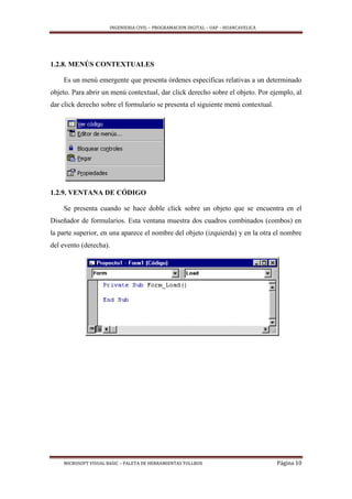 INGENIERIA CIVIL – PROGRAMACION DIGITAL – UAP – HUANCAVELICA
MICROSOFT VISUAL BASIC – PALETA DE HERRAMIENTAS TOLLBOX Página 10
1.2.8. MENÚS CONTEXTUALES
Es un menú emergente que presenta órdenes específicas relativas a un determinado
objeto. Para abrir un menú contextual, dar click derecho sobre el objeto. Por ejemplo, al
dar click derecho sobre el formulario se presenta el siguiente menú contextual.
1.2.9. VENTANA DE CÓDIGO
Se presenta cuando se hace doble click sobre un objeto que se encuentra en el
Diseñador de formularios. Esta ventana muestra dos cuadros combinados (combos) en
la parte superior, en una aparece el nombre del objeto (izquierda) y en la otra el nombre
del evento (derecha).
 