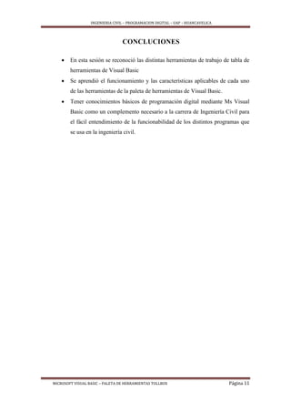 INGENIERIA CIVIL – PROGRAMACION DIGITAL – UAP – HUANCAVELICA
MICROSOFT VISUAL BASIC – PALETA DE HERRAMIENTAS TOLLBOX Página 11
CONCLUCIONES
 En esta sesión se reconoció las distintas herramientas de trabajo de tabla de
herramientas de Visual Basic
 Se aprendió el funcionamiento y las características aplicables de cada uno
de las herramientas de la paleta de herramientas de Visual Basic.
 Tener conocimientos básicos de programación digital mediante Ms Visual
Basic como un complemento necesario a la carrera de Ingeniería Civil para
el fácil entendimiento de la funcionabilidad de los distintos programas que
se usa en la ingeniería civil.
 