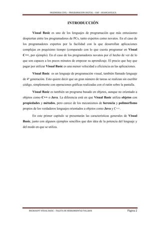 INGENIERIA CIVIL – PROGRAMACION DIGITAL – UAP – HUANCAVELICA
MICROSOFT VISUAL BASIC – PALETA DE HERRAMIENTAS TOLLBOX Página 2
INTRODUCCIÓN
Visual Basic es uno de los lenguajes de programación que más entusiasmo
despiertan entre los programadores de PCs, tanto expertos como novatos. En el caso de
los programadores expertos por la facilidad con la que desarrollan aplicaciones
complejas en poquísimo tiempo (comparado con lo que cuesta programar en Visual
C++, por ejemplo). En el caso de los programadores novatos por el hecho de ver de lo
que son capaces a los pocos minutos de empezar su aprendizaje. El precio que hay que
pagar por utilizar Visual Basic es una menor velocidad o eficiencia en las aplicaciones.
Visual Basic es un lenguaje de programación visual, también llamado lenguaje
de 4ª generación. Esto quiere decir que un gran número de tareas se realizan sin escribir
código, simplemente con operaciones gráficas realizadas con el ratón sobre la pantalla.
Visual Basic es también un programa basado en objetos, aunque no orientado a
objetos como C++ o Java. La diferencia está en que Visual Basic utiliza objetos con
propiedades y métodos, pero carece de los mecanismos de herencia y polimorfismo
propios de los verdaderos lenguajes orientados a objetos como Java y C++.
En este primer capítulo se presentarán las características generales de Visual
Basic, junto con algunos ejemplos sencillos que den idea de la potencia del lenguaje y
del modo en que se utiliza.
 