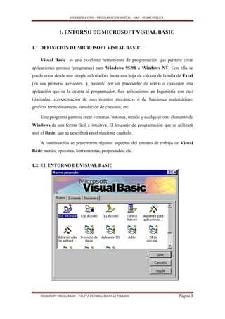 INGENIERIA CIVIL – PROGRAMACION DIGITAL – UAP – HUANCAVELICA
MICROSOFT VISUAL BASIC – PALETA DE HERRAMIENTAS TOLLBOX Página 3
1. ENTORNO DE MICROSOFT VISUAL BASIC
1.1. DEFINICION DE MICROSOFT VISUAL BASIC.
Visual Basic es una excelente herramienta de programación que permite crear
aplicaciones propias (programas) para Windows 95/98 o Windows NT. Con ella se
puede crear desde una simple calculadora hasta una hoja de cálculo de la talla de Excel
(en sus primeras versiones...), pasando por un procesador de textos o cualquier otra
aplicación que se le ocurra al programador. Sus aplicaciones en Ingeniería son casi
ilimitadas: representación de movimientos mecánicos o de funciones matemáticas,
gráficas termodinámicas, simulación de circuitos, etc.
Este programa permite crear ventanas, botones, menús y cualquier otro elemento de
Windows de una forma fácil e intuitiva. El lenguaje de programación que se utilizará
será el Basic, que se describirá en el siguiente capítulo.
A continuación se presentarán algunos aspectos del entorno de trabajo de Visual
Basic menús, opciones, herramientas, propiedades, etc.
1.2. EL ENTORNO DE VISUAL BASIC
 