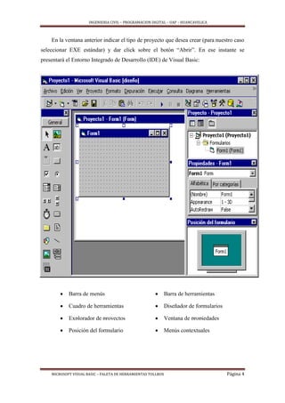 INGENIERIA CIVIL – PROGRAMACION DIGITAL – UAP – HUANCAVELICA
MICROSOFT VISUAL BASIC – PALETA DE HERRAMIENTAS TOLLBOX Página 4
En la ventana anterior indicar el tipo de proyecto que desea crear (para nuestro caso
seleccionar EXE estándar) y dar click sobre el botón “Abrir”. En ese instante se
presentará el Entorno Integrado de Desarrollo (IDE) de Visual Basic:
 Barra de menús  Barra de herramientas
 Cuadro de herramientas  Diseñador de formularios
 Explorador de proyectos  Ventana de propiedades
 Posición del formulario  Menús contextuales
 
