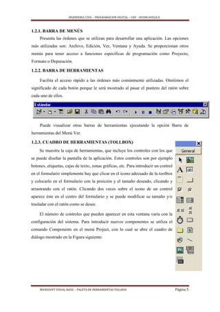 INGENIERIA CIVIL – PROGRAMACION DIGITAL – UAP – HUANCAVELICA
MICROSOFT VISUAL BASIC – PALETA DE HERRAMIENTAS TOLLBOX Página 5
1.2.1. BARRA DE MENÚS
Presenta las órdenes que se utilizan para desarrollar una aplicación. Las opciones
más utilizadas son: Archivo, Edición, Ver, Ventana y Ayuda. Se proporcionan otros
menús para tener acceso a funciones específicas de programación como Proyecto,
Formato o Depuración.
1.2.2. BARRA DE HERRAMIENTAS
Facilita el acceso rápido a las órdenes más comúnmente utilizadas. Omitimos el
significado de cada botón porque le será mostrado al pasar el puntero del ratón sobre
cada uno de ellos.
Puede visualizar otras barras de herramientas ejecutando la opción Barra de
herramientas del Menú Ver.
1.2.3. CUADRO DE HERRAMIENTAS (TOLLBOX)
Se muestra la caja de herramientas, que incluye los controles con los que
se puede diseñar la pantalla de la aplicación. Estos controles son por ejemplo
botones, etiquetas, cajas de texto, zonas gráficas, etc. Para introducir un control
en el formulario simplemente hay que clicar en el icono adecuado de la toolbox
y colocarlo en el formulario con la posición y el tamaño deseado, clicando y
arrastrando con el ratón. Clicando dos veces sobre el icono de un control
aparece éste en el centro del formulario y se puede modificar su tamaño y/o
trasladar con el ratón como se desee.
El número de controles que pueden aparecer en esta ventana varía con la
configuración del sistema. Para introducir nuevos componentes se utiliza el
comando Components en el menú Project, con lo cual se abre el cuadro de
diálogo mostrado en la Figura siguiente.
 