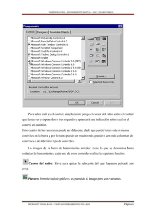 INGENIERIA CIVIL – PROGRAMACION DIGITAL – UAP – HUANCAVELICA
MICROSOFT VISUAL BASIC – PALETA DE HERRAMIENTAS TOLLBOX Página 6
Para saber cuál es el control, simplemente ponga el cursor del ratón sobre el control
que desea ver y espere dos o tres segundo y aparecerá una indicación sobre cuál es el
control en cuestión.
Este cuadro de herramientas puede ser diferente, dado que puede haber más o menos
controles en la barra y por lo tanto puede ser mucho más grande o con más columnas de
controles o de diferente tipo de controles.
La imagen de la barra de herramientas anterior, tiene lo que se denomina barra
estándar de herramientas, cada uno de estos controles realiza la siguiente función:
Cursor del ratón: Sirve para quitar la selección del que hayamos pulsado por
error.
Picture: Permite incluir gráficos, es parecido al image pero con variantes.
 