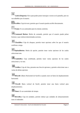 INGENIERIA CIVIL – PROGRAMACION DIGITAL – UAP – HUANCAVELICA
MICROSOFT VISUAL BASIC – PALETA DE HERRAMIENTAS TOLLBOX Página 7
Label (Etiqueta): Sirve para poder poner mensajes o textos en la pantalla, pero no
son editables por el usuario.
TextBox: Caja de texto, permite que el usuario pueda escribir directamente.
Frame: Es un contenedor para los demás controles.
Command Button: Botón de comando, permite que el usuario pueda pulsar
botones y que realicen determinadas acciones.
CheckBox: Caja de chequeo, permite tener opciones sobre las que el usuario
confirma o niega.
OptionButton: Botón de opción, permite tener varias opciones de las cuales
seleccionar una.
ComboBox: Caja combinada, permite tener varias opciones de las cuales
seleccionar y ver una.
ListBox: Caja de lista, presenta una lista de opciones y permite seleccionar una o
varias de dichas opciones
HScroll: (Barra Horizontal de Scroll) se puede crear un barra de desplazamiento
horizontal.
VScroll: Barra vertical de Scroll, permite tener una barra vertical para
desplazamientos.
Timer: Es un controlador de tiempo.
DriveBox: Caja de unidades, permite indicar que unidades de almacenamiento
tiene el ordenador.
 
