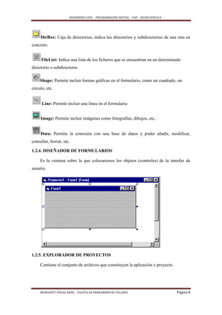 INGENIERIA CIVIL – PROGRAMACION DIGITAL – UAP – HUANCAVELICA
MICROSOFT VISUAL BASIC – PALETA DE HERRAMIENTAS TOLLBOX Página 8
DirBox: Caja de directorios, indica los directorios y subdirectorios de una ruta en
concreto.
FileList: Indica una lista de los ficheros que se encuentran en un determinado
directorio o subdirectorio.
Shape: Permite incluir formas gráficas en el formulario, como un cuadrado, un
círculo, etc.
Line: Permite incluir una línea en el formulario.
Image: Permite incluir imágenes como fotografías, dibujos, etc..
Data: Permite la conexión con una base de datos y poder añadir, modificar,
consultar, borrar, etc.
1.2.4. DISEÑADOR DE FORMULARIOS
Es la ventana sobre la que colocaremos los objetos (controles) de la interfaz de
usuario.
1.2.5. EXPLORADOR DE PROYECTOS
Contiene el conjunto de archivos que constituyen la aplicación o proyecto.
 