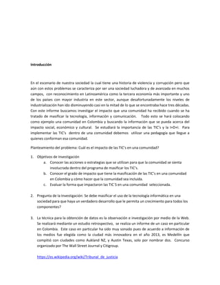 Introducción
En el escenario de nuestra sociedad la cual tiene una historia de violencia y corrupción pero que
aún con estos problemas se caracteriza por ser una sociedad luchadora y de avanzada en muchos
campos, con reconocimiento en Latinoamérica como la tercera economía más importante y uno
de los países con mayor industria en este sector, aunque desafortunadamente los niveles de
industrialización han ido disminuyendo casi en la mitad de lo que se encontraba hace tres décadas.
Con este informe buscamos investigar el impacto que una comunidad ha recibido cuando se ha
tratado de masificar la tecnología, información y comunicación. Todo esto se hará colocando
como ejemplo una comunidad en Colombia y buscando la información que se pueda acerca del
impacto social, económico y cultural. Se estudiará la importancia de las TIC’s y la I+D+I. Para
implementar las TIC’s dentro de una comunidad debemos utilizar una pedagogía que llegue a
quienes conforman esa comunidad.
Planteamiento del problema: Cuál es el impacto de las TIC’s en una comunidad?
1. Objetivos de Investigación
a. Conocer las acciones o estrategias que se utilizan para que la comunidad se sienta
involucrada dentro del programa de masificar los TIC’s.
b. Conocer el grado de impacto que tiene la masificación de las TIC’s en una comunidad
en Colombia y cómo hacer que la comunidad sea incluida.
c. Evaluar la forma que impactaron las TIC´S en una comunidad seleccionada.
2. Pregunta de la Investigación: Se debe masificar el uso de la tecnología informática en una
sociedad para que haya un verdadero desarrollo que le permita un crecimiento para todos los
componentes?
3. La técnica para la obtención de datos es la observación e investigación por medio de la Web.
Se realizará mediante un estudio retrospectivo, se realiza un informe de un caso en particular
en Colombia. Este caso en particular ha sido muy sonado pues de acuerdo a información de
los medios fue elegida como la ciudad más innovadora en el año 2013, es Medellín que
compitió con ciudades como Aukland NZ, y Austin Texas, solo por nombrar dos. Concurso
organizado por The Wall Street Journal y Citigroup.
https://es.wikipedia.org/wiki/Tribunal_de_justicia
 