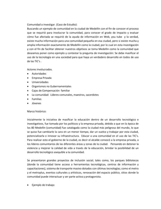 Comunidad a investigar. (Caso de Estudio):
Buscando un ejemplo de comunidad en la ciudad de Medellín con el fin de conocer el proceso
que se requirió para involucrar la comunidad, para conocer el grado de impacto y evaluar
cómo fue afectada se requirió de la ayuda de información en Web, you tube y la verdad,
existe mucha información para una comunidad pequeña en esa ciudad, pero si existe mucha y
amplia información exactamente de Medellín como la ciudad, por lo cual en esta investigación
y con el fin de facilitar obtener nuestros objetivos se toma Medellin como la comunidad que
deseamos poner como ejemplo y contestar la pregunta de investigación: Se debe masificar el
uso de la tecnología en una sociedad para que haya un verdadero desarrollo en todos de uso
de las TIC’s .
Actores involucrados.
 Autoridades
 Empresa Privada
 Universidades
 Organismos no Gubernamentales
 Cajas de Compensación familiar
 La comunidad: Líderes comunales, maestros, sacerdotes
 Familias
 Jóvenes
Marco histórico:
Inicialmente la iniciativa de masificar la educación dentro de un desarrollo tecnológico e
investigativos, fue tomada por los políticos y la empresa privada, debido a que en la época de
los 80 Medellín (comunidad) fue catalogada como la ciudad más peligrosa del mundo, lo que
se quiso fue cambiarle la cara en un menor tiempo, dar un vuelco y trabajar por esta ciudad,
potencializarla e innovar su infraestructura. Educar a una comunidad en el uso de las TIC’s.
Para realizar esto el gobierno de la ciudad, es decir el alcalde convocó a la empresa privada, a
los líderes comunitarios de las diferentes áreas y zonas de la ciudad. Pensando en detener la
violencia y mejorar la calidad de vida a través de la educación, brindar la posibilidad de un
desarrollo tecnológico asequible a la comunidad.
Se presentaron grandes proyectos de inclusión social; tales como, los parques bibliotecas
(donde la comunidad tiene acceso a herramientas tecnológicas, centros de información y
capacitaciones), sistema de transporte masivo dotados con últimas tecnologías; como el metro
y el metroplus, eventos culturales y artísticos, renovación del espacio público, sitios donde la
comunidad puede interactuar y ser parte activa y protagonista.
 Ejemplo de trabajo:
 