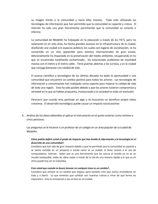 su imagen frente a la comunidad y hacia ellos mismos. Todo esto utilizando las
tecnologías de información que han permitido que la comunidad se capacite y crezca. El
internet ha sido una gran herramienta permitiendo que la comunidad se conecte e
informe.
La comunidad de Medellín ha trabajado en la educación a través de los TIC’S, pero no
solamente es en esta área, ha hecho grandes avances en la infraestructura de la ciudad,
diseñando una ciudad con espacios públicos los cuales son lugares de socialización, se ha
convertido en un sitio apetecible para eventos internacionales de gran escala.
Adicionalmente ha impactado en la preservación del medio ambiente, recuperando el rio
que se encontraba totalmente contaminado. Ha solucionado problemas de movilidad
masiva con el metro y el metro cable. Tiene puertas abiertas a los turistas, y es la ciudad
que conjuga bienestar con calidad de vida.
El avance científico y tecnológico de las últimas décadas ha dado la oportunidad a una
comunidad que encuentre un cambio positivo para todos los actores. Las tecnologías de
información y comunicación han trabajado como soporte para mejorar la calidad de vida
de toda una región. Esto ha sido posible debido a que los actores tuvieron compromiso y
seriedad en lo que se habían propuesto, involucrando a la sociedad en todo sin exclusión.
Pareciera que cuando eres participe en algo y no buscamos un beneficio propio todos
crecemos. El desarrollo tecnológico puede causar un impacto social positivo
4. Análisis de los datos obtenidos al aplicar el instrumento en el punto anterior como mínimo a
cinco personas:
Las preguntas se le hicieron a un profesor de un colegio en un área popular de la ciudad de
Medellín.
Cómo podría definir usted el grado de impacto que han tenido la información y la tecnología en el
desarrollo de una comunidad?.
Considero que han sido de gran impacto debido a que ha permitido que la comunidad se capacite y
se sienta incluida en un proyecto a escala como es su ciudad, al tener acceso a el uso de
computadores, internet. Saber que es una herramienta que los acerca al mundo ya no es un
mundo inasequible, todas las ideas viajan a través de la red de una manera rápida y lo que es en
china puede hoy ser en Colombia.
Cree usted que cuando se busca innovar en cualquier área es un cambio?.
Considero que innovar es un cambio que mejora, pero también creo que somos innovadores en
todo y a diario. Lo que tenemos que cambiar son nuestras rutinas y mirar de qué forma las
mejoramos. Esto es innovación y eso se hizo en mi ciudad.
 