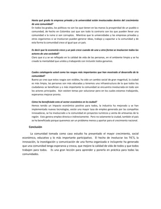 Hasta qué grado la empresa privada y la universidad están involucradas dentro del crecimiento
de una comunidad?
En todos los grados, los políticos no son los que tienen en las manos la prosperidad de un pueblo o
comunidad, de hecho en Colombia casi que son todo lo contrario son los que pueden llevar una
comunidad a la ruina si son corruptos. Mientras que la universidades y las empresas privadas y
otros organismos si se involucran pueden generar ideas, trabajo y capacitar a la comunidad y de
esta forma la comunidad crece al igual que un país.
Es decir que la economía crece y un país crece cuando de una u otra forma se involucran todos los
actores de una sociedad?
Claro que si y se ve reflejado en la calidad de vida de las personas, en el ambiente limpio y se ha
creado la mentalidad que unidos y trabajando con inclusión todos ganamos.
Cuales catalogaría usted como los rasgos más importantes que han mostrado el desarrollo de la
comunidad?
Bueno yo creo que estos rasgos son visibles, ha sido un cambio social de gran magnitud, la ciudad
es más limpia, las personas son más educadas y tenemos una infraestructura de la que todos los
ciudadanos se benefician y o más importante la comunidad se encuentra involucrada en todo son
los actores principales. Aún existen temas por solucionar pero en los cuales estamos trabajando,
esperamos mejorar pronto.
Cómo ha beneficiado esto al sector económico en la ciudad?
Hemos tenido un impacto económico positivo para todos, la industria ha mejorado y se han
implementado nuevas tecnologías, existe una mayor tasa de empleo generada por las compañías
innovadoras, se ha involucrado a la comunidad en proyectos turísticos y venta de artesanías de la
región. Esto genera empleo directa e indirectamente. Pero no solamente la ciudad, también el país
se ha beneficiado porque queremos ser un problema menos y aportar para el crecimiento nacional.
Conclusión
La comunidad tomada como caso estudio ha presentado el mayor crecimiento, social
económico, educativo y lo más importante participativo. El hecho de involucrar los TIC’S, la
innovación, la investigación y comunicación de una forma organizada e incluyente ha generado
que una comunidad tenga esperanza y crezca, que mejore la calidad de vida de todos y que todos
trabajen para todos. Es una gran lección para aprender y ponerla en práctica para todas las
comunidades.
 
