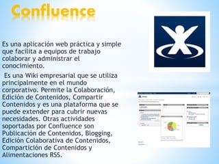 Es una aplicación web práctica y simple
que facilita a equipos de trabajo
colaborar y administrar el
conocimiento.
Es una Wiki empresarial que se utiliza
principalmente en el mundo
corporativo. Permite la Colaboración,
Edición de Contenidos, Compartir
Contenidos y es una plataforma que se
puede extender para cubrir nuevas
necesidades. Otras actividades
soportadas por Confluence son
Publicación de Contenidos, Blogging,
Edición Colaborativa de Contenidos,
Compartición de Contenidos y
Alimentaciones RSS.
Confluence
 