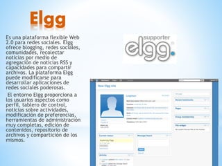Elgg
Es una plataforma flexible Web
2.0 para redes sociales. Elgg
ofrece blogging, redes sociales,
comunidades, recolectar
noticias por medio de
agregación de noticias RSS y
capacidades para compartir
archivos. La plataforma Elgg
puede modificarse para
desarrollar aplicaciones de
redes sociales poderosas.
El entorno Elgg proporciona a
los usuarios aspectos como
perfil, tablero de control,
noticias sobre actividades,
modificación de preferencias,
herramientas de administración
muy completas, edición de
contenidos, repositorio de
archivos y compartición de los
mismos.
 