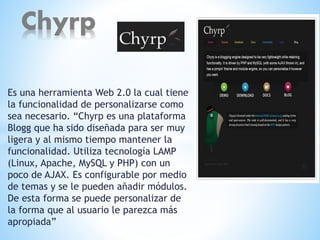 Es una herramienta Web 2.0 la cual tiene
la funcionalidad de personalizarse como
sea necesario. “Chyrp es una plataforma
Blogg que ha sido diseñada para ser muy
ligera y al mismo tiempo mantener la
funcionalidad. Utiliza tecnología LAMP
(Linux, Apache, MySQL y PHP) con un
poco de AJAX. Es configurable por medio
de temas y se le pueden añadir módulos.
De esta forma se puede personalizar de
la forma que al usuario le parezca más
apropiada”
Chyrp
 
