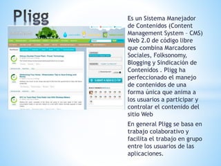 Es un Sistema Manejador
de Contenidos (Content
Management System – CMS)
Web 2.0 de código libre
que combina Marcadores
Sociales, Folksonomy,
Blogging y Sindicación de
Contenidos . Pligg ha
perfeccionado el manejo
de contenidos de una
forma única que anima a
los usuarios a participar y
controlar el contenido del
sitio Web
En general Pligg se basa en
trabajo colaborativo y
facilita el trabajo en grupo
entre los usuarios de las
aplicaciones.
 