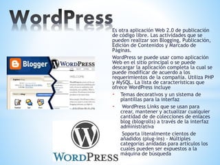 Es otra aplicación Web 2.0 de publicación
de código libre. Las actividades que se
pueden realizar son Blogging, Publicación,
Edición de Contenidos y Marcado de
Páginas.
WordPress se puede usar como aplicación
Web en el sitio principal o se puede
descargar la aplicación completa la cual se
puede modificar de acuerdo a los
requerimientos de la compañía. Utiliza PHP
y MySQL. La lista de características que
ofrece WordPress incluye
- Temas decorativos y un sistema de
plantillas para la interfaz
- WordPress Links que se usan para
crear, mantener y actualizar cualquier
cantidad de de colecciones de enlaces
blog (blogrolls) a través de la interfaz
administrativa
- Soporta literalmente cientos de
añadidos (plug-ins) - Múltiples
categorías anidadas para artículos los
cuales pueden ser expuestos a la
máquina de búsqueda
 