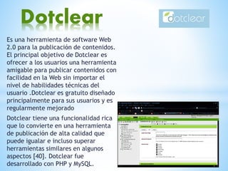 Es una herramienta de software Web
2.0 para la publicación de contenidos.
El principal objetivo de Dotclear es
ofrecer a los usuarios una herramienta
amigable para publicar contenidos con
facilidad en la Web sin importar el
nivel de habilidades técnicas del
usuario .Dotclear es gratuito diseñado
principalmente para sus usuarios y es
regularmente mejorado
Dotclear tiene una funcionalidad rica
que lo convierte en una herramienta
de publicación de alta calidad que
puede igualar e incluso superar
herramientas similares en algunos
aspectos [40]. Dotclear fue
desarrollado con PHP y MySQL.
Dotclear
 