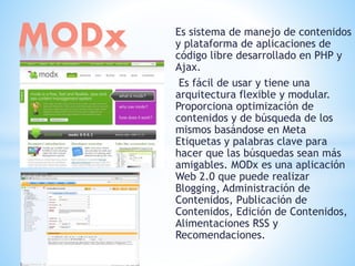 Es sistema de manejo de contenidos
y plataforma de aplicaciones de
código libre desarrollado en PHP y
Ajax.
Es fácil de usar y tiene una
arquitectura flexible y modular.
Proporciona optimización de
contenidos y de búsqueda de los
mismos basándose en Meta
Etiquetas y palabras clave para
hacer que las búsquedas sean más
amigables. MODx es una aplicación
Web 2.0 que puede realizar
Blogging, Administración de
Contenidos, Publicación de
Contenidos, Edición de Contenidos,
Alimentaciones RSS y
Recomendaciones.
MODx
 