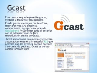 Es un servicio que le permite grabar,
mezclar y transmitir sus podcasts.
Puede grabar mensajes por teléfono,
subir archivos MP3 desde su
computadora, agregar canciones de
GarageBand y combinar todo al anterior
con el administrador de lista
reproducción online de Gcast.
Gcast almacenará sus medios y generará
automáticamente el alimentador RSS que
permite que los oyentes puedan acceder
a su canal de podcast. Gcast es de uso
completamente libre
 