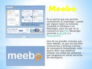 Meebo
Es un portal que nos permite
conectarnos al messenger cuando
por alguna razón no tenemos
instalado el Windows Live
Messenger, para los que no lo
conocen es una Web Messenger
parecida a eBuddy y a
MessengerFX.
Una de las grandes ventajas que
tiene Meebo, es que nos permite
conectarnos a diversas cuentas
de mensajería instantánea, esto
quiere decir que podemos
chatear con todos los contactos
que tengamos en varios servicios
de mensajería.
 