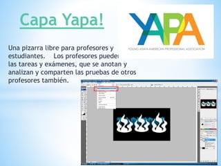 Una pizarra libre para profesores y
estudiantes. Los profesores pueden crear
las tareas y exámenes, que se anotan y
analizan y comparten las pruebas de otros
profesores también.
Capa Yapa!
 