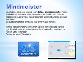Mindmeister permite a los usuarios convertir texto en mapas mentales. Permite
la colaboración en línea de varios usuarios en la elaboración colaborativa de
mapas mentales. La forma de trabajar es sencilla: se alimenta una lista ordenada
de artículos
que puede ser editada o formateada para formar mapas mentales.
Permite crear, administrar y compartir en cualquier momento desde cualquier
lugar. En Mindmeister se pueden realizar actividades Web 2.0 conocidas como
Publicar, Editar contenidos y
Clasificación grupal (Folksonomy).
 