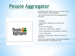 People Aggregator
Una aplicación Web 2.0 que sirve para crear
redes sociales personalizadas.
Las características de PeropleAggregator
incluyen:
- Blogging
- Compartir y administrar archivos de
medios
- Enviar de mensajes
- Construir y administrar grupos
- Crear relaciones entre grupos y usuarios
- Crear metaredes
- Publicar contenidos- Construir foros de
discusión
Como otras aplicaciones, se tienen las guías
para desarrollo, instalación y uso.
 