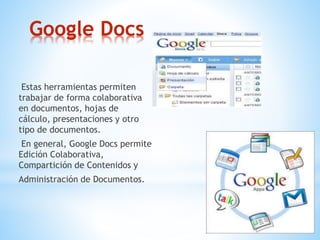 Google Docs
Estas herramientas permiten
trabajar de forma colaborativa
en documentos, hojas de
cálculo, presentaciones y otro
tipo de documentos.
En general, Google Docs permite
Edición Colaborativa,
Compartición de Contenidos y
Administración de Documentos.
 