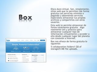 Disco duro virtual. Son, simplemente,
sitios web que te permiten (de forma
gratuita con servicios mínimos o
pagando y obteniendo servicios
especiales) almacenar tus propios
archivos y compartirlos con otros
usuarios.
Esta web te permite almacenar de
forma totalmente gratuita . Algo
realmente útil y práctico para
almacenar cualquier tipo de
información virtualmente y acceder a
ella desde cualquier lugar del planeta
con conexión a Internet.
Box nos ofrece de forma gratuita lo
siguiente:
5 collaboration folders1 GB of
storage25 MB file uploads.
 