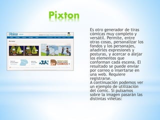 Pixton
Es otro generador de tiras
cómicas muy completo y
versátil. Permite, entre
otras cosas, personalizar los
fondos y los personajes,
añadirles expresiones y
posturas, y acercar o alejar
los elementos que
conforman cada escena. El
resultado se puede enviar
por correo o insertarse en
una web. Requiere
registrarse.
A continuación podemos ver
un ejemplo de utilización
del comic. Si pulsamos
sobre la imagen pasarán las
distintas viñetas:
 