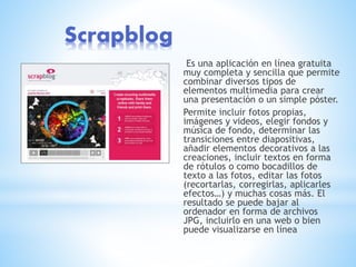 Scrapblog
Es una aplicación en línea gratuita
muy completa y sencilla que permite
combinar diversos tipos de
elementos multimedia para crear
una presentación o un simple póster.
Permite incluir fotos propias,
imágenes y videos, elegir fondos y
música de fondo, determinar las
transiciones entre diapositivas,
añadir elementos decorativos a las
creaciones, incluir textos en forma
de rótulos o como bocadillos de
texto a las fotos, editar las fotos
(recortarlas, corregirlas, aplicarles
efectos…) y muchas cosas más. El
resultado se puede bajar al
ordenador en forma de archivos
JPG, incluirlo en una web o bien
puede visualizarse en línea
 
