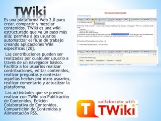 Es una plataforma Web 2.0 para
crear, compartir y mezclar
contenidos. TWiki es una wiki
estructurado que va un paso más
allá; permite a los usuarios
automatizar el flujo de trabajo
creando aplicaciones Wiki
específicas [20].
Las contribuciones pueden ser
realizadas por cualquier usuario a
través de un navegador básico.
Facilita a los usuarios realizar
contribuciones, editar contenidos,
realizar preguntas y contestar
aquellas hechas por otros usuarios,
realizar comentario y actualizar la
plataforma.
Las actividades que se pueden
realizar con TWiki son Publicación
de Contenidos, Edición
Colaborativa de Contenidos,
Compartición de Contenidos y
Alimentación RSS.
 