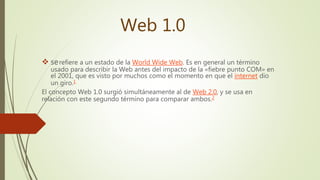 Web 1.0
 serefiere a un estado de la World Wide Web. Es en general un término
usado para describir la Web antes del impacto de la «fiebre punto COM» en
el 2001, que es visto por muchos como el momento en que el internet dio
un giro.1
El concepto Web 1.0 surgió simultáneamente al de Web 2.0, y se usa en
relación con este segundo término para comparar ambos.2
 