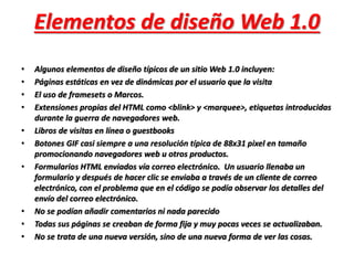 Elementos de diseño Web 1.0 
• Algunos elementos de diseño típicos de un sitio Web 1.0 incluyen: 
• Páginas estáticas en vez de dinámicas por el usuario que la visita 
• El uso de framesets o Marcos. 
• Extensiones propias del HTML como <blink> y <marquee>, etiquetas introducidas 
durante la guerra de navegadores web. 
• Libros de visitas en línea o guestbooks 
• Botones GIF casi siempre a una resolución típica de 88x31 pixel en tamaño 
promocionando navegadores web u otros productos. 
• Formularios HTML enviados vía correo electrónico. Un usuario llenaba un 
formulario y después de hacer clic se enviaba a través de un cliente de correo 
electrónico, con el problema que en el código se podía observar los detalles del 
envío del correo electrónico. 
• No se podían añadir comentarios ni nada parecido 
• Todas sus páginas se creaban de forma fija y muy pocas veces se actualizaban. 
• No se trata de una nueva versión, sino de una nueva forma de ver las cosas. 
 