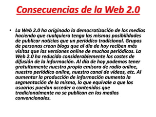 Consecuencias de la Web 2.0 
• La Web 2.0 ha originado la democratización de los medios 
haciendo que cualquiera tenga las mismas posibilidades 
de publicar noticias que un periódico tradicional. Grupos 
de personas crean blogs que al día de hoy reciben más 
visitas que las versiones online de muchos periódicos. La 
Web 2.0 ha reducido considerablemente los costes de 
difusión de la información. Al día de hoy podemos tener 
gratuitamente nuestra propia emisora de radio online, 
nuestro periódico online, nuestro canal de vídeos, etc. Al 
aumentar la producción de información aumenta la 
segmentación de la misma, lo que equivale a que los 
usuarios puedan acceder a contenidos que 
tradicionalmente no se publican en los medios 
convencionales. 
 