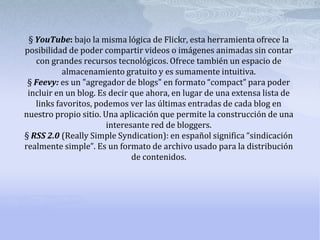 § YouTube: bajo la misma lógica de Flickr, esta herramienta ofrece la
posibilidad de poder compartir videos o imágenes animadas sin contar
   con grandes recursos tecnológicos. Ofrece también un espacio de
           almacenamiento gratuito y es sumamente intuitiva.
 § Feevy: es un "agregador de blogs" en formato “compact” para poder
 incluir en un blog. Es decir que ahora, en lugar de una extensa lista de
   links favoritos, podemos ver las últimas entradas de cada blog en
nuestro propio sitio. Una aplicación que permite la construcción de una
                       interesante red de bloggers.
§ RSS 2.0 (Really Simple Syndication): en español significa “sindicación
realmente simple”. Es un formato de archivo usado para la distribución
                              de contenidos.
 