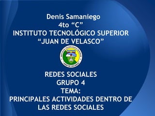 Denis Samaniego
4to “C”
INSTITUTO TECNOLÓGICO SUPERIOR
“JUAN DE VELASCO”
REDES SOCIALES
GRUPO 4
TEMA:
PRINCIPALES ACTIVIDADES DENTRO DE
LAS REDES SOCIALES
 