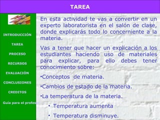 TAREA

INTRODUCCIÓN
TAREA
PROCESO
RECURSOS
EVALUACIÓN
CONCLUSIONES
CREDITOS
Guía para el profesor

En esta actividad te vas a convertir en un
experto laboratorista en el salón de clase,
donde explicarás todo lo concerniente a la
materia.
Vas a tener que hacer un explicación a los
estudiantes haciendo uso de materiales
para explicar, para ello debes tener
conocimiento sobre:
•Conceptos de materia.
•Cambios de estado de la materia.
•La temperatura de la materia.
• Temperatura aumenta
• Temperatura disminuye.

 