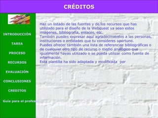 CRÉDITOS

INTRODUCCIÓN
TAREA
PROCESO
RECURSOS
EVALUACIÓN
CONCLUSIONES
CREDITOS
Guía para el profesor

Haz un listado de las fuentes y de los recursos que has
utilizado para el diseño de la Webquest ya sean estos
imágenes, bibliografía, enlaces, etc.
También puedes expresar aquí agradecimientos a las personas,
instituciones o entidades que tu consideres oportuno.
Puedes ofrecer también una lista de referencias bibliográficas o
de cualquier otro tipo de recurso o medio analógico que
igualmente hayas utilizado o se pueda utilizar como fuente de
información.
Esta plantilla ha sido adaptada y modificada por
Jordi Díaz Lucea

 