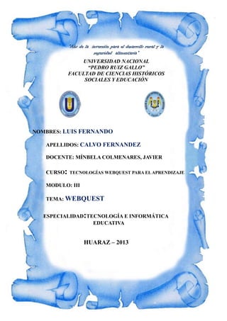 “Año de la inversión para el desarrollo rural y la
seguridad alimentaria”
UNIVERSIDAD NACIONAL
“PEDRO RUIZ GALLO”
FACULTAD DE CIENCIAS HISTÓRICOS
SOCIALES Y EDUCACIÓN
NOMBRES: LUIS FERNANDO
APELLIDOS: CALVO FERNANDEZ
DOCENTE: MÍNBELA COLMENARES, JAVIER
CURSO: TECNOLOGÍAS WEBQUEST PARA ELAPRENDIZAJE
MODULO: III
TEMA: WEBQUEST
ESPECIALIDAD:TECNOLOGÍA E INFORMÁTICA
EDUCATIVA
HUARAZ – 2013
 