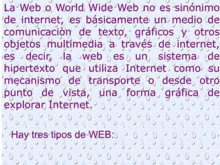 La Web o World Wide Web no es sinónimo
de internet, es básicamente un medio de
comunicaciòn de texto, gráficos y otros
objetos multimedia a través de internet,
es decir, la web es un sistema de
hipertexto que utiliza Internet como su
mecanismo de transporte o desde otro
punto de vista, una forma gráfica de
explorar Internet.

 Hay tres tipos de WEB:
 