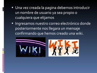Una vez creada la pagina debemos introducir un nombre de usuario ya sea propio o cualquiera que elijamos Ingresamos nuestro correo electrónico donde posteriormente nos llegara un mensaje confirmando que hemos creado una wiki. 