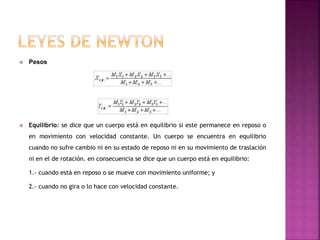  Pesos
 Equilibrio: se dice que un cuerpo está en equilibrio si este permanece en reposo o
en movimiento con velocidad constante. Un cuerpo se encuentra en equilibrio
cuando no sufre cambio ni en su estado de reposo ni en su movimiento de traslación
ni en el de rotación. en consecuencia se dice que un cuerpo está en equilibrio:
1.- cuando está en reposo o se mueve con movimiento uniforme; y
2.- cuando no gira o lo hace con velocidad constante.
 