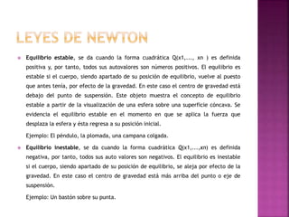  Equilibrio estable, se da cuando la forma cuadrática Q(x1,..., xn ) es definida
positiva y, por tanto, todos sus autovalores son números positivos. El equilibrio es
estable si el cuerpo, siendo apartado de su posición de equilibrio, vuelve al puesto
que antes tenía, por efecto de la gravedad. En este caso el centro de gravedad está
debajo del punto de suspensión. Este objeto muestra el concepto de equilibrio
estable a partir de la visualización de una esfera sobre una superficie cóncava. Se
evidencia el equilibrio estable en el momento en que se aplica la fuerza que
desplaza la esfera y ésta regresa a su posición inicial.
Ejemplo: El péndulo, la plomada, una campana colgada.
 Equilibrio inestable, se da cuando la forma cuadrática Q(x1,...,xn) es definida
negativa, por tanto, todos sus auto valores son negativos. El equilibrio es inestable
si el cuerpo, siendo apartado de su posición de equilibrio, se aleja por efecto de la
gravedad. En este caso el centro de gravedad está más arriba del punto o eje de
suspensión.
Ejemplo: Un bastón sobre su punta.
 