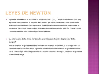  Equilibrio indiferente, se da cuando la forma cuadrática Q(x1,...,xn) es no es definida positiva y
alguno de sus auto valores es negativo. Esto implica que según ciertas direcciones puede haber
estabilidad unidimensional pero según otras habrá inestabilidad unidimensional. El equilibrio es
indiferente si el cuerpo siendo movido, queda en equilibrio en cualquier posición. En este caso el
centro de gravedad coincide con el punto de suspensión.
 ¿La intersección de las líneas horizontales y verticales es el centro de gravedad de los
cuerpos?
Porque el centro de gravedad debe de coincidir con el centro de simetría, si un cuerpo tiene un
centro de simetría tal como en las figuras de arriba mencionados el centro de gravedad coincide
con él. Si el cuerpo tiene un eje de simetría tal como un cono u otra figura, el centro de gravedad
se halla sobre el eje.
 