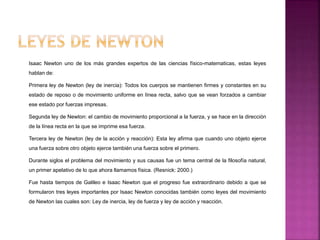 Isaac Newton uno de los más grandes expertos de las ciencias físico-matematicas, estas leyes
hablan de:
Primera ley de Newton (ley de inercia): Todos los cuerpos se mantienen firmes y constantes en su
estado de reposo o de movimiento uniforme en línea recta, salvo que se vean forzados a cambiar
ese estado por fuerzas impresas.
Segunda ley de Newton: el cambio de movimiento proporcional a la fuerza, y se hace en la dirección
de la línea recta en la que se imprime esa fuerza.
Tercera ley de Newton (ley de la acción y reacción): Esta ley afirma que cuando uno objeto ejerce
una fuerza sobre otro objeto ejerce también una fuerza sobre el primero.
Durante siglos el problema del movimiento y sus causas fue un tema central de la filosofía natural,
un primer apelativo de lo que ahora llamamos física. (Resnick: 2000.)
Fue hasta tiempos de Galileo e Isaac Newton que el progreso fue extraordinario debido a que se
formularon tres leyes importantes por Isaac Newton conocidas también como leyes del movimiento
de Newton las cuales son: Ley de inercia, ley de fuerza y ley de acción y reacción.
 