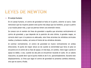  El cuerpo humano
En el cuerpo humano, el centro de gravedad se halla en la pelvis, anterior al sacro. Cabe
mencionar que las mujeres poseen este punto más abajo que los hombres, ya que su pelvis
y sus muslos pesan más, y que sus piernas tienen una extensión menor.
Se conoce con el nombre de línea de gravedad a aquélla que atraviesa verticalmente el
centro de gravedad, y que depende de la posición de este último. A grandes rasgos, es
correcto decir que si la postura es adecuada, esta línea atraviesa las vértebras cervicales
medias y lumbares medias, así como el frente de las vértebras dorsales.
Al caminar normalmente, el centro de gravedad se mueve verticalmente en ambas
direcciones. El punto de mayor altura se da cuando la extremidad que lleva el peso se
encuentra en el centro de su fase de apoyo; el más bajo, en cambio, tiene lugar cuando el
apoyo es doble, o sea, cuando los dos pies se encuentran tocando el suelo. En un adulto
masculino, se puede decir que el punto medio es de 5 cm, aproximadamente. Durante este
desplazamiento, la línea que sigue el centro de gravedad no presenta cambios drásticos,
sino que es suave y fluida.
 