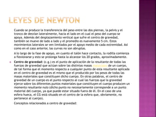 Cuando se produce la transferencia del peso entre las dos piernas, la pelvis y el
tronco de desvían lateralmente, hacia el lado en el cual el peso del cuerpo se
apoya. Además del desplazamiento vertical que sufre el centro de gravedad,
también se mueve de lado a lado y el promedio es nuevamente 5 cm. Estos
movimientos laterales se ven limitados por el apoyo medio de cada extremidad. Así
como en el caso anterior, las curvas no son abruptas.
A lo largo de la fase de apoyo, en cuanto el talón hace contacto, la rodilla comienza
a flexionarse y esto se prolonga hasta la alcanzar los 20 grados, aproximadamente.
 Centro de gravedad: (c.g.) es el punto de aplicación de la resultante de todas las
fuerzas de gravedad que actúan sobre las distintas masas materiales de un cuerpo,
de tal forma que el momento respecto a cualquier punto de esta resultante aplicada
en el centro de gravedad es el mismo que el producido por los pesos de todas las
masas materiales que constituyen dicho cuerpo. En otras palabras, el centro de
gravedad de un cuerpo es el punto respecto al cual las fuerzas que la gravedad
ejerce sobre los diferentes puntos materiales que constituyen el cuerpo producen un
momento resultante nulo (dicho punto no necesariamente corresponde a un punto
material del cuerpo, ya que puede estar situado fuera de él. En el caso de una
esfera hueca, el CG está situado en el centro de la esfera que, obviamente, no
pertenece al cuerpo).
Conceptos relacionados a centro de gravedad:
 