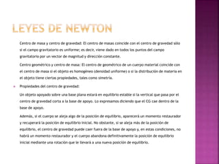 Centro de masa y centro de gravedad: El centro de masas coincide con el centro de gravedad sólo
si el campo gravitatorio es uniforme; es decir, viene dado en todos los puntos del campo
gravitatorio por un vector de magnitud y dirección constante.
Centro geométrico y centro de masa: El centro de geométrico de un cuerpo material coincide con
el centro de masa si el objeto es homogéneo (densidad uniforme) o si la distribución de materia en
el objeto tiene ciertas propiedades, tales como simetría.
 Propiedades del centro de gravedad:
Un objeto apoyado sobre una base plana estará en equilibrio estable si la vertical que pasa por el
centro de gravedad corta a la base de apoyo. Lo expresamos diciendo que el CG cae dentro de la
base de apoyo.
Además, si el cuerpo se aleja algo de la posición de equilibrio, aparecerá un momento restaurador
y recuperará la posición de equilibrio inicial. No obstante, si se aleja más de la posición de
equilibrio, el centro de gravedad puede caer fuera de la base de apoyo y, en estas condiciones, no
habrá un momento restaurador y el cuerpo abandona definitivamente la posición de equilibrio
inicial mediante una rotación que le llevará a una nueva posición de equilibrio.
 