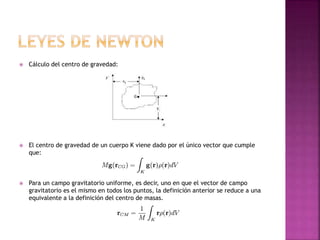  Cálculo del centro de gravedad:
 El centro de gravedad de un cuerpo K viene dado por el único vector que cumple
que:
 Para un campo gravitatorio uniforme, es decir, uno en que el vector de campo
gravitatorio es el mismo en todos los puntos, la definición anterior se reduce a una
equivalente a la definición del centro de masas.
 