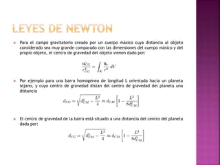  Para el campo gravitatorio creado por un cuerpo másico cuya distancia al objeto
considerado sea muy grande comparado con las dimensiones del cuerpo másico y del
propio objeto, el centro de gravedad del objeto vienen dado por:
 Por ejemplo para una barra homogénea de longitud L orientada hacia un planeta
lejano, y cuyo centro de gravedad distan del centro de gravedad del planeta una
distancia
 El centro de gravedad de la barra está situado a una distancia del centro del planeta
dada por:
 