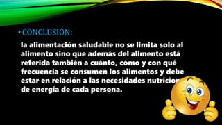 •CONCLUSIÓN:
la alimentación saludable no se limita solo al
alimento sino que además del alimento está
referida también a cuánto, cómo y con qué
frecuencia se consumen los alimentos y debe
estar en relación a las necesidades nutricionales y
de energía de cada persona.
 